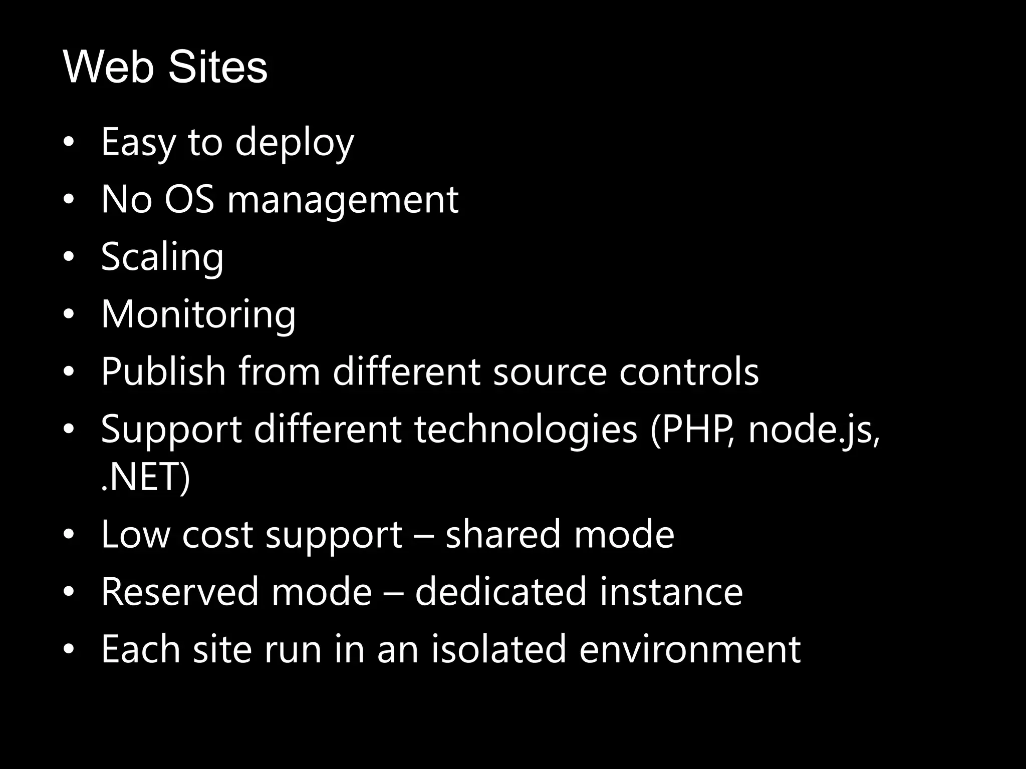 • Easy to deploy
• No OS management
• Scaling
• Monitoring
• Publish from different source controls
• Support different technologies (PHP, node.js,
.NET)
• Low cost support – shared mode
• Reserved mode – dedicated instance
• Each site run in an isolated environment
Web Sites
 