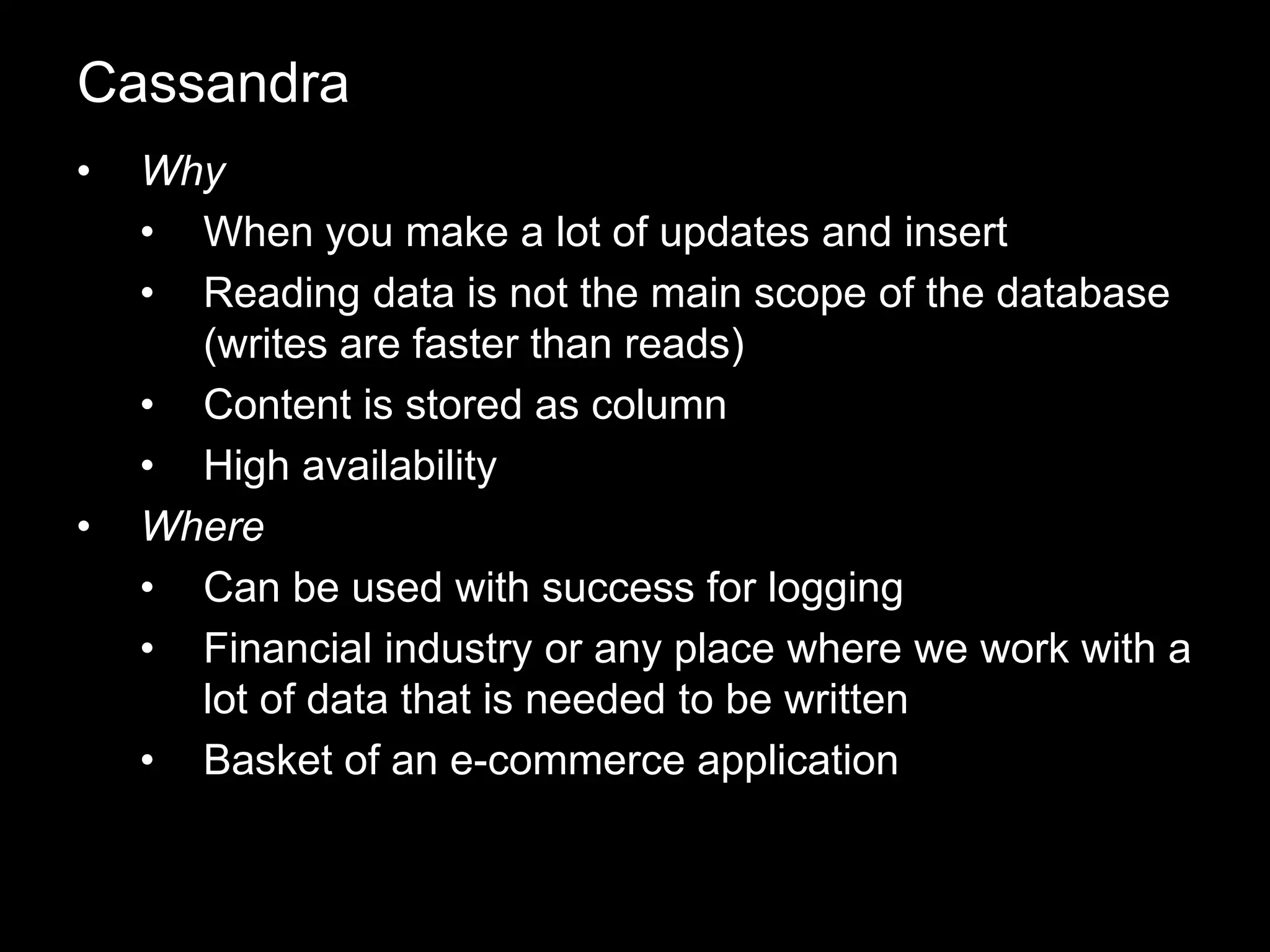 • Why
• When you make a lot of updates and insert
• Reading data is not the main scope of the database
(writes are faster than reads)
• Content is stored as column
• High availability
• Where
• Can be used with success for logging
• Financial industry or any place where we work with a
lot of data that is needed to be written
• Basket of an e-commerce application
Cassandra
 