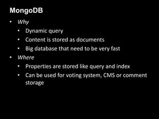 • Why
• Dynamic query
• Content is stored as documents
• Big database that need to be very fast
• Where
• Properties are stored like query and index
• Can be used for voting system, CMS or comment
storage
MongoDB
 