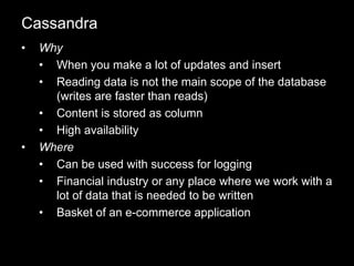 • Why
• When you make a lot of updates and insert
• Reading data is not the main scope of the database
(writes are faster than reads)
• Content is stored as column
• High availability
• Where
• Can be used with success for logging
• Financial industry or any place where we work with a
lot of data that is needed to be written
• Basket of an e-commerce application
Cassandra
 
