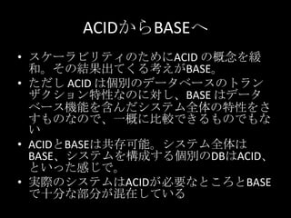 ACIDからBASEへ
&bull; スケーラビリティのためにACID の概念を緩
和。その結果出てくる考えがBASE。
&bull; ただし ACID は個別のデータベースのトラン
ザクション特性なのに対し、BASE はデータ
ベース機能を含んだシステム全体の特性をさ
すものなので、一概に比較できるものでもな
い
&bull; ACIDとBASEは共存可能。システム全体は
BASE、システムを構成する個別のDBはACID、
といった感じで。
&bull; 実際のシステムはACIDが必要なところとBASE
で十分な部分が混在している
 