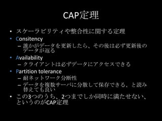 CAP定理
&bull; スケーラビリティや整合性に関する定理
&bull; Consitency
&ndash; 誰かがデータを更新したら、その後は必ず更新後の
データが返る
&bull; Availability
&ndash; クライアントは必ずデータにアクセスできる
&bull; Partition tolerance
&ndash; 耐ネットワーク分断性
&ndash; データを複数サーバに分散して保存できる、と読み
替えても良い
&bull; この3つのうち、2つまでしか同時に満たせない、
というのがCAP定理
 
