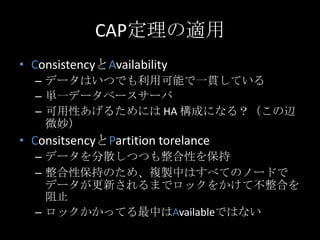 CAP定理の適用
&bull; ConsistencyとAvailability
&ndash; データはいつでも利用可能で一貫している
&ndash; 単一データベースサーバ
&ndash; 可用性あげるためには HA 構成になる？（この辺
微妙）
&bull; ConsitsencyとPartition torelance
&ndash; データを分散しつつも整合性を保持
&ndash; 整合性保持のため、複製中はすべてのノードで
データが更新されるまでロックをかけて不整合を
阻止
&ndash; ロックかかってる最中はAvailableではない
 