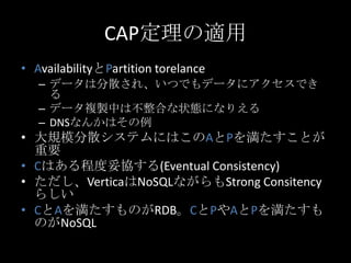 CAP定理の適用
&bull; AvailabilityとPartition torelance
&ndash; データは分散され、いつでもデータにアクセスでき
る
&ndash; データ複製中は不整合な状態になりえる
&ndash; DNSなんかはその例
&bull; 大規模分散システムにはこのAとPを満たすことが
重要
&bull; Cはある程度妥協する(Eventual Consistency)
&bull; ただし、VerticaはNoSQLながらもStrong Consitency
らしい
&bull; CとAを満たすものがRDB。CとPやAとPを満たすも
のがNoSQL
 