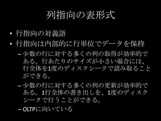 列指向の表形式
&bull; 行指向の対義語
&bull; 行指向は内部的に行単位でデータを保持
&ndash; 少数の行に対する多くの列の取得が効率的で
ある。行あたりのサイズが小さい場合には、
行全体を1度のディスクシークで読み取ること
ができる。
&ndash; 少数の行に対する多くの列の更新が効率的で
ある。1行全体の書き出しを、1度のディスク
シークで行うことができる。
&ndash; OLTPに向いている
 