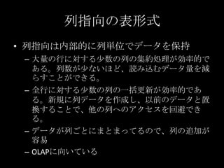 列指向の表形式
&bull; 列指向は内部的に列単位でデータを保持
&ndash; 大量の行に対する少数の列の集約処理が効率的で
ある。列数が少ないほど、読み込むデータ量を減
らすことができる。
&ndash; 全行に対する少数の列の一括更新が効率的であ
る。新規に列データを作成し、以前のデータと置
換することで、他の列へのアクセスを回避でき
る。
&ndash; データが列ごとにまとまってるので、列の追加が
容易
&ndash; OLAPに向いている
 
