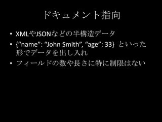 ドキュメント指向
&bull; XMLやJSONなどの半構造データ
&bull; {&ldquo;name&rdquo;: &ldquo;John Smith&rdquo;, &ldquo;age&rdquo;: 33} といった
形でデータを出し入れ
&bull; フィールドの数や長さに特に制限はない
 