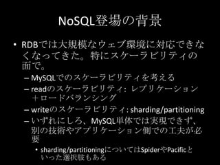 NoSQL登場の背景
&bull; RDBでは大規模なウェブ環境に対応できな
くなってきた。特にスケーラビリティの
面で。
&ndash; MySQLでのスケーラビリティを考える
&ndash; readのスケーラビリティ: レプリケーション
＋ロードバランシング
&ndash; writeのスケーラビリティ: sharding/partitioning
&ndash; いずれにしろ、MySQL単体では実現できず、
別の技術やアプリケーション側での工夫が必
要
&bull; sharding/partitioningについてはSpiderやPacificと
いった選択肢もある
 