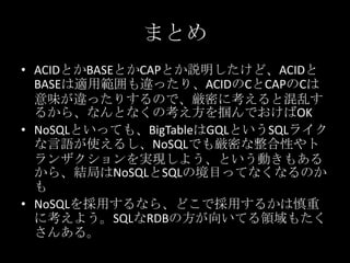 まとめ
&bull; ACIDとかBASEとかCAPとか説明したけど、ACIDと
BASEは適用範囲も違ったり、ACIDのCとCAPのCは
意味が違ったりするので、厳密に考えると混乱す
るから、なんとなくの考え方を掴んでおけばOK
&bull; NoSQLといっても、BigTableはGQLというSQLライク
な言語が使えるし、NoSQLでも厳密な整合性やト
ランザクションを実現しよう、という動きもある
から、結局はNoSQLとSQLの境目ってなくなるのか
も
&bull; NoSQLを採用するなら、どこで採用するかは慎重
に考えよう。SQLなRDBの方が向いてる領域もたく
さんある。
 