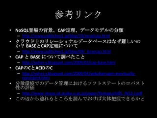 参考リンク
&bull; NoSQL登場の背景、CAP定理、データモデルの分類
&ndash; http://www.publickey1.jp/blog/10/nosqlcap.html
&bull; クラウド上のリレーショナルデータベースはなぜ難しいの
か？ BASEとCAP定理について
&ndash; http://www.publickey1.jp/blog/09/_basecap.html
&bull; CAP と BASE について調べたこと
&ndash; http://yohei-y.blogspot.com/2009/03/cap-base.html
&bull; CAPのCとACIDのC
&ndash; http://yohei-y.blogspot.com/2009/04/yokohamapm-eventually-
consistent.html
&bull; 分散環境でのデータ管理におけるソフトステートのロバスト
性の評価
&ndash; http://www-imase.ist.osaka-u.ac.jp/paper/Yamaguchi05_IN12-J.pdf
&bull; この辺から辿れるところを読んでおけば大体把握できるかと
 