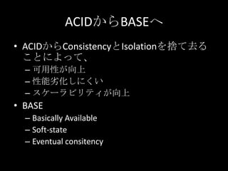 ACIDからBASEへ
&bull; ACIDからConsistencyとIsolationを捨て去る
ことによって、
&ndash; 可用性が向上
&ndash; 性能劣化しにくい
&ndash; スケーラビリティが向上
&bull; BASE
&ndash; Basically Available
&ndash; Soft-state
&ndash; Eventual consitency
 
