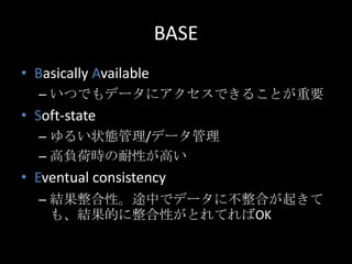 BASE
&bull; Basically Available
&ndash; いつでもデータにアクセスできることが重要
&bull; Soft-state
&ndash; ゆるい状態管理/データ管理
&ndash; 高負荷時の耐性が高い
&bull; Eventual consistency
&ndash; 結果整合性。途中でデータに不整合が起きて
も、結果的に整合性がとれてればOK
 