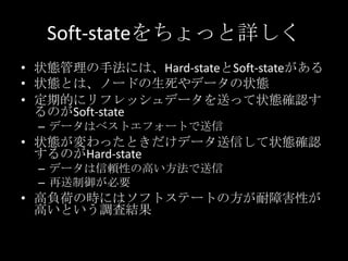 Soft-stateをちょっと詳しく
&bull; 状態管理の手法には、Hard-stateとSoft-stateがある
&bull; 状態とは、ノードの生死やデータの状態
&bull; 定期的にリフレッシュデータを送って状態確認す
るのがSoft-state
&ndash; データはベストエフォートで送信
&bull; 状態が変わったときだけデータ送信して状態確認
するのがHard-state
&ndash; データは信頼性の高い方法で送信
&ndash; 再送制御が必要
&bull; 高負荷の時にはソフトステートの方が耐障害性が
高いという調査結果
 