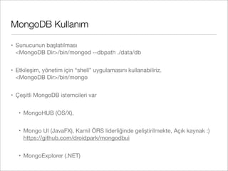 MongoDB Kullanım
• Sunucunun başlatılması
<MongoDB Dir>/bin/mongod --dbpath ./data/db
• Etkileşim, yönetim için “shell” uygulamasını kullanabiliriz.
<MongoDB Dir>/bin/mongo
• Çeşitli MongoDB istemcileri var
• MongoHUB (OS/X),
• Mongo UI (JavaFX), Kamil ÖRS liderliğinde geliştirilmekte, Açık kaynak :)
https://github.com/droidpark/mongodbui
• MongoExplorer (.NET)
 