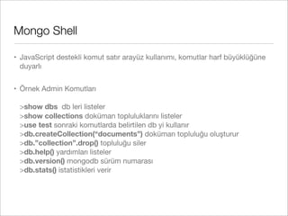 Mongo Shell
• JavaScript destekli komut satır arayüz kullanımı, komutlar harf büyüklüğüne
duyarlı
• Örnek Admin Komutları
>show dbs db leri listeler
>show collections doküman topluluklarını listeler
>use test sonraki komutlarda belirtilen db yi kullanır
>db.createCollection(“documents”) doküman topluluğu oluşturur
>db.”collection”.drop() topluluğu siler
>db.help() yardımları listeler
>db.version() mongodb sürüm numarası
>db.stats() istatistikleri verir
 