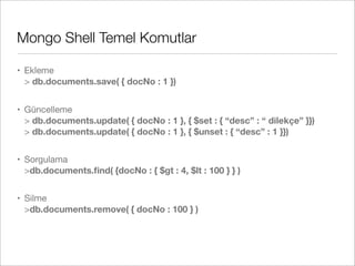Mongo Shell Temel Komutlar
• Ekleme
> db.documents.save( { docNo : 1 })
• Güncelleme
> db.documents.update( { docNo : 1 }, { $set : { “desc” : “ dilekçe” }})
> db.documents.update( { docNo : 1 }, { $unset : { “desc” : 1 }})
• Sorgulama
>db.documents.ﬁnd( {docNo : { $gt : 4, $lt : 100 } } )
• Silme
>db.documents.remove( { docNo : 100 } )
 