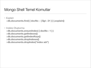 Mongo Shell Temel Komutlar
• Explain
>db.documents.ﬁnd( { docNo : { $gt : 21 } } ).explain()
• Indeks Oluşturma
>db.documents.ensureIndex( { docNo : 1 } )
>db.documents.getIndexes()
>db.documents.getIndexKeys()
>db.documents.dropIndexes()
>db.documents.dropIndex(“index adı”)
 