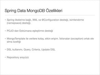 Spring Data MongoDB Özellikleri
• Spring ilkelerine bağlı, XML ve @Conﬁguration desteği, isimlendirme
(namepsace) desteği.
• POJO dan Dokümana eşleştirme desteği
• MongoTemplate ile verilere kolay, etkin erişim. İstisnaları (exception) ortak ele
alma özelliği
• DSL kullanımı, Query, Criteria, Update DSL
• Repository arayüzü
 