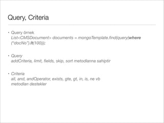 Query, Criteria
• Query örnek
List<CMSDocument> documents = mongoTemplate.ﬁnd(query(where
(“docNo”).lt(100)));
• Query
addCriteria, limit, ﬁelds, skip, sort metodlarına sahiptir
• Criteria
all, and, andOperator, exists, gte, gt, in, is, ne vb
metodları destekler
 