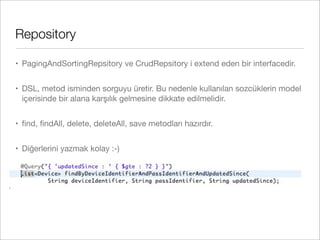 Repository
• PagingAndSortingRepsitory ve CrudRepsitory i extend eden bir interfacedir.
• DSL, metod isminden sorguyu üretir. Bu nedenle kullanılan sozcüklerin model
içerisinde bir alana karşılık gelmesine dikkate edilmelidir.
• ﬁnd, ﬁndAll, delete, deleteAll, save metodları hazırdır.
• Diğerlerini yazmak kolay :-)
 