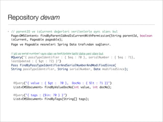 Repository devam
• // parentID ve isCurrent değerleri verilenlerle aynı olanı bul
Page<DMSContent> findByParentIdAndIsCurrentWithPermission(String parentId, boolean
isCurrent, Pageable pageable);
Page ve Pageable nesneleri Spring Data trafından sağlanır.
// pti ve serial number’ı aynı olan ve lastUpdate tarihi daha yeni olanı bul.
@Query("{ passTypeIdentifier : { $eq : ?0 }, serialNumber : { $eq : ?1},
lastUpdated : { $gt : ?2} }")
Pass findByPassTypeIdentifierAndSerialNumberAndModifiedSince(
String passTypeIdentifier, String serialNumber, Date modifiedSince);
	 @Query("{ value : { $gt : ?0 }, DocNo : { $lt : ?1 }}")
	 List<CMSDocument> findByValueDocNo(int value, int docNo);
	
	 @Query("{ tags : {$in: ?0 } }")
	 List<CMSDocument> findByTags(String[] tags);
 
