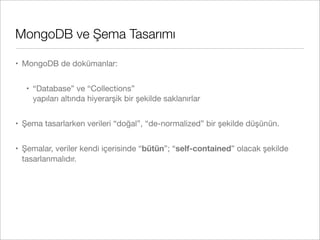 MongoDB ve Şema Tasarımı
• MongoDB de dokümanlar:
• “Database” ve “Collections”
yapıları altında hiyerarşik bir şekilde saklanırlar
• Şema tasarlarken verileri “doğal”, “de-normalized” bir şekilde düşünün.
• Şemalar, veriler kendi içerisinde “bütün”; “self-contained” olacak şekilde
tasarlanmalıdır.
 