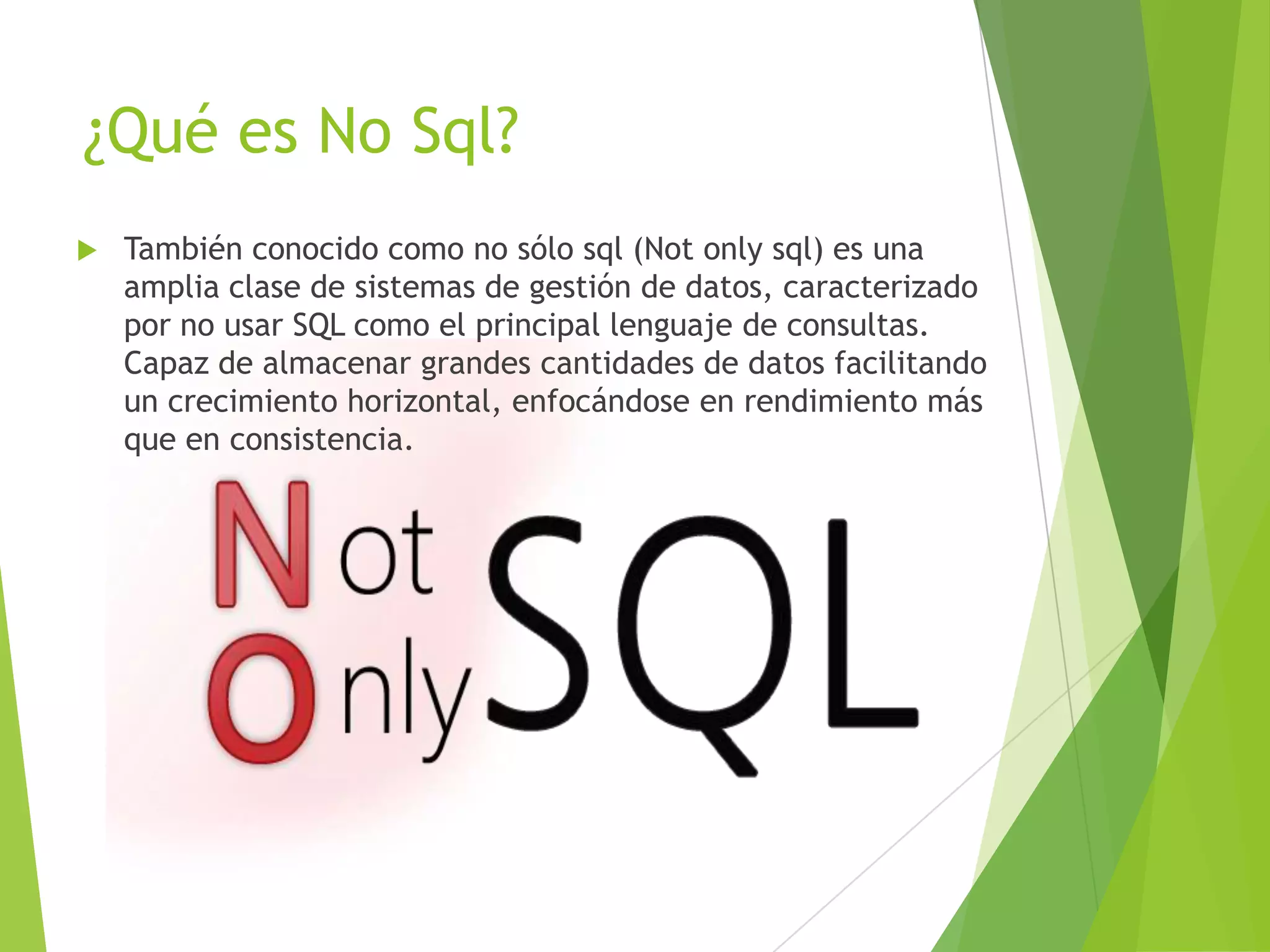 ¿Qué es No Sql?
 También conocido como no sólo sql (Not only sql) es una
amplia clase de sistemas de gestión de datos, caracterizado
por no usar SQL como el principal lenguaje de consultas.
Capaz de almacenar grandes cantidades de datos facilitando
un crecimiento horizontal, enfocándose en rendimiento más
que en consistencia.
 