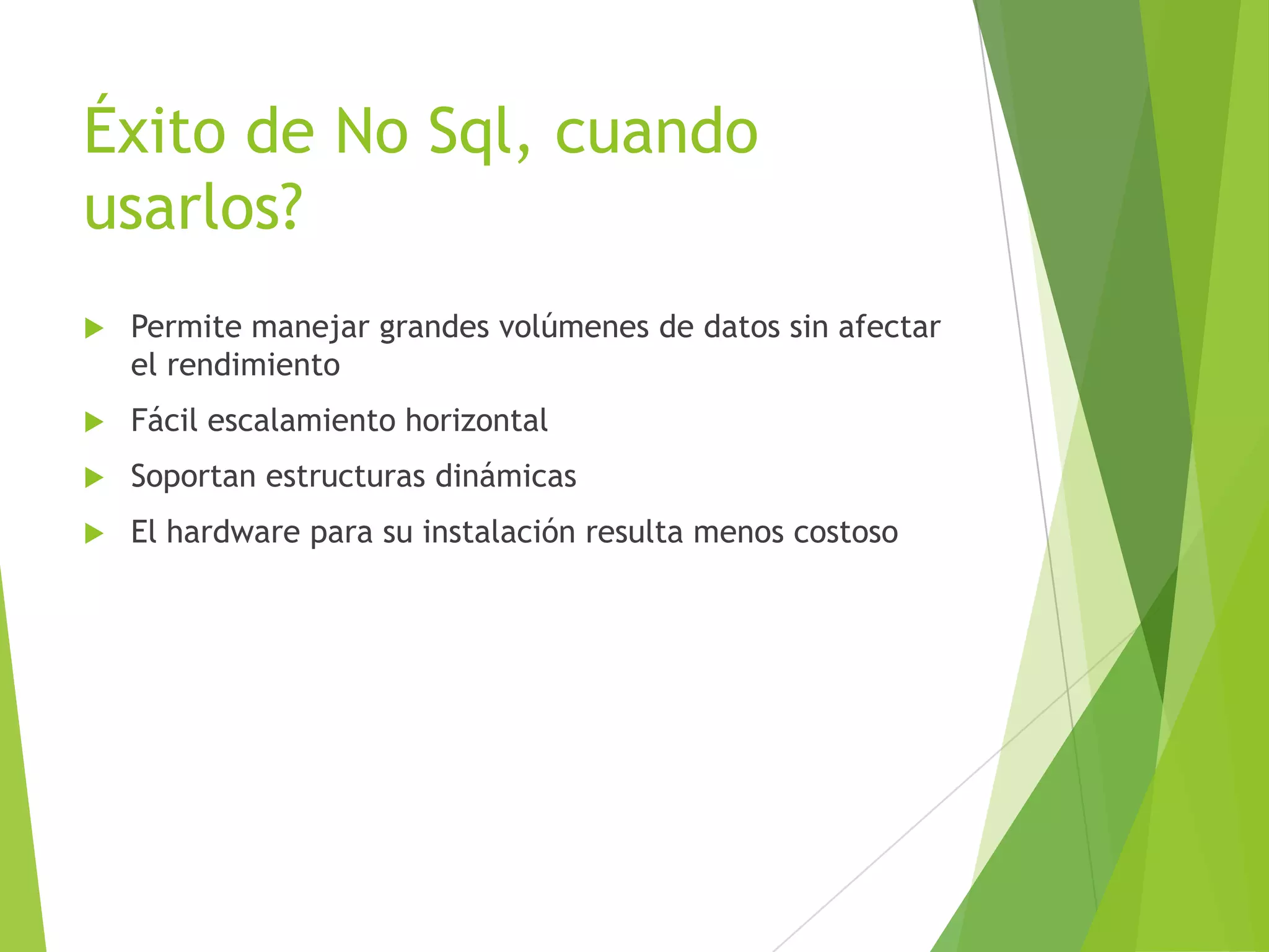 Éxito de No Sql, cuando
usarlos?
 Permite manejar grandes volúmenes de datos sin afectar
el rendimiento
 Fácil escalamiento horizontal
 Soportan estructuras dinámicas
 El hardware para su instalación resulta menos costoso
 
