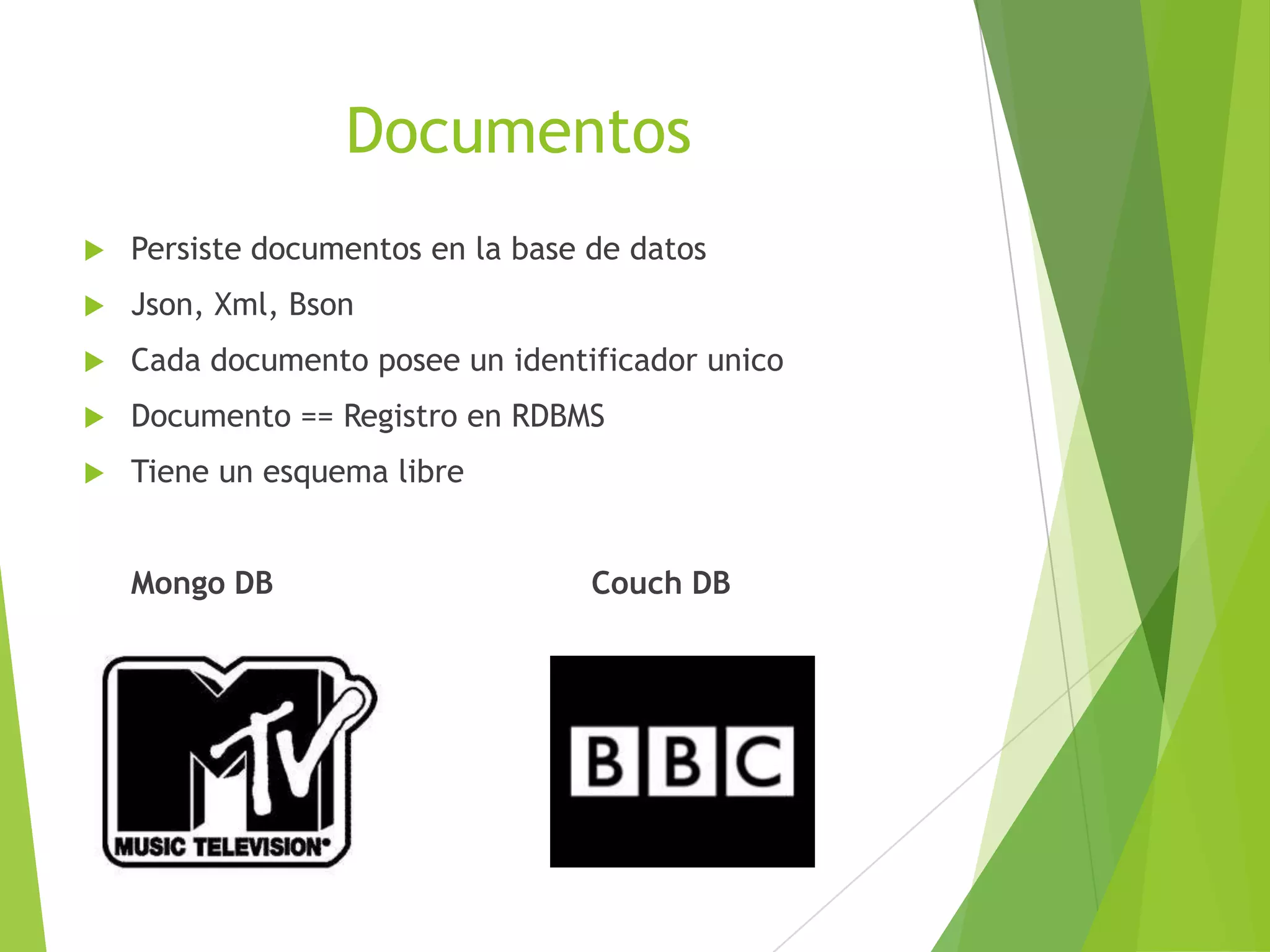 Documentos
 Persiste documentos en la base de datos
 Json, Xml, Bson
 Cada documento posee un identificador unico
 Documento == Registro en RDBMS
 Tiene un esquema libre
Mongo DB Couch DB
 
