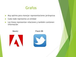 Grafos
 Muy optimo para manejar representaciones jerárquicas
 Cada nodo representa un entidad
 Las líneas representan relaciones y también contienen
información
Neo4J Flock DB
 