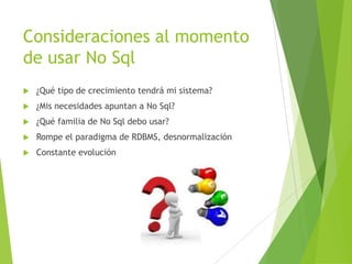 Consideraciones al momento
de usar No Sql
 ¿Qué tipo de crecimiento tendrá mi sistema?
 ¿Mis necesidades apuntan a No Sql?
 ¿Qué familia de No Sql debo usar?
 Rompe el paradigma de RDBMS, desnormalización
 Constante evolución
 