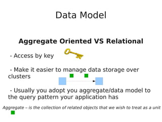 Data Model
Aggregate Oriented VS Relational
- Access by key
- Make it easier to manage data storage over
clusters
- Usually you adopt you aggregate/data model to
the query pattern your application has
Aggregate – is the collection of related objects that we wish to treat as a unit
 