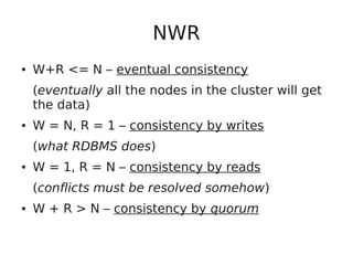 NWR
● W+R <= N – eventual consistency
(eventually all the nodes in the cluster will get
the data)
● W = N, R = 1 – consistency by writes
(what RDBMS does)
● W = 1, R = N – consistency by reads
(conflicts must be resolved somehow)
● W + R > N – consistency by quorum
 