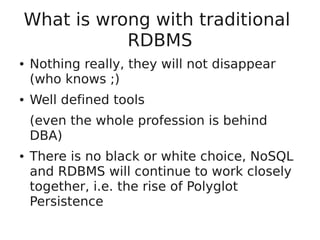 What is wrong with traditional
RDBMS
● Nothing really, they will not disappear
(who knows ;)
● Well defined tools
(even the whole profession is behind
DBA)
● There is no black or white choice, NoSQL
and RDBMS will continue to work closely
together, i.e. the rise of Polyglot
Persistence
 