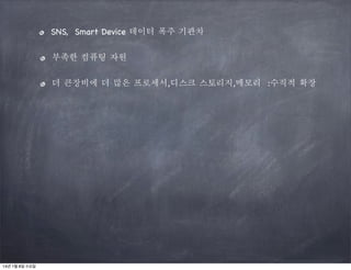 SNS, Smart Device 데이터 폭주 기관차
부족한 컴퓨팅 자원
더 큰장비에 더 많은 프로세서,디스크 스토리지,메모리 :수직적 확장

14년 1월 8일 수요일

 