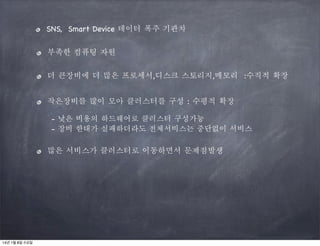 SNS, Smart Device 데이터 폭주 기관차
부족한 컴퓨팅 자원
더 큰장비에 더 많은 프로세서,디스크 스토리지,메모리 :수직적 확장
작은장비를 많이 모아 클러스터를 구성 : 수평적 확장
- 낮은 비용의 하드웨어로 클러스터 구성가능
- 장비 한대가 실패하더라도 전체서비스는 중단없이 서비스

많은 서비스가 클러스터로 이동하면서 문제점발생

14년 1월 8일 수요일

 