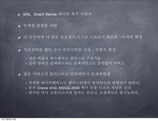 SNS, Smart Device 데이터 폭주 기관차
부족한 컴퓨팅 자원
더 큰장비에 더 많은 프로세서,디스크 스토리지,메모리 :수직적 확장
작은장비를 많이 모아 클러스터를 구성 : 수평적 확장
- 낮은 비용의 하드웨어로 클러스터 구성가능
- 장비 한대가 실패하더라도 전체서비스는 중단없이 서비스

많은 서비스가 클러스터로 이동하면서 문제점발생
- 관계형 데이터베이스는 클러스터에서 동작하도록 설계되지 않았다.
- 물론 Oracle Grid, MSSQL2008 에서 공유 디스크 개념은 있다.
- 하지만 여러 공유디스크에 걸치는 쿼리나, 트랜잭션은 불가능하다.

14년 1월 8일 수요일

 