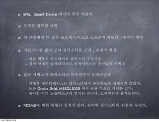 SNS, Smart Device 데이터 폭주 기관차
부족한 컴퓨팅 자원
더 큰장비에 더 많은 프로세서,디스크 스토리지,메모리 :수직적 확장
작은장비를 많이 모아 클러스터를 구성 : 수평적 확장
- 낮은 비용의 하드웨어로 클러스터 구성가능
- 장비 한대가 실패하더라도 전체서비스는 중단없이 서비스

많은 서비스가 클러스터로 이동하면서 문제점발생
- 관계형 데이터베이스는 클러스터에서 동작하도록 설계되지 않았다.
- 물론 Oracle Grid, MSSQL2008 에서 공유 디스크 개념은 있다.
- 하지만 여러 공유디스크에 걸치는 쿼리나, 트랜잭션은 불가능하다.

RDBMS에 대한 위협은 실체가 없다. 하지만 클러스터의 위협은 무섭다.

14년 1월 8일 수요일

 