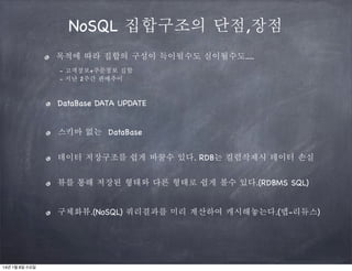 NoSQL 집합구조의 단점,장점
목적에 따라 집합의 구성이 득이될수도 실이될수도.....
- 고객정보+주문정보 집합
- 지난 2주간 판매추이

DataBase DATA UPDATE
스키마 없는 DataBase
데이터 저장구조를 쉽게 바꿀수 있다. RDB는 컬럼삭제시 데이터 손실
뷰를 통해 저장된 형태와 다른 형태로 쉽게 볼수 있다.(RDBMS SQL)
구체화뷰.(NoSQL) 쿼리결과를 미리 계산하여 캐시해놓는다.(맵-리듀스)

14년 1월 8일 수요일

 