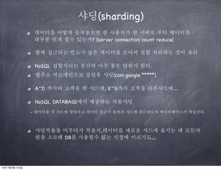 샤딩(sharding)
데이터를 어떻게 뭉쳐놓으면 한 사용자가 한 서버로 부터 데이터를
대부분 얻게 할수 있는가? (server connection count reduce)
함께 접근되는 빈도가 높은 데이터를 모아서 집합 처리하는 것이 유리
NoSQL 집합처리는 분산의 아주 좋은 단위가 된다.
웹주소 역도메인으로 정렬후 샤딩(com.google.*****)
A~D 까지의 고객을 한 샤드에, E~G까지 고객을 다른샤드에....
NoSQL DATABASE에서 제공하는 자동샤딩
- 데이터를 각 샤드에 할당하고 데이터 접근시 올바른 샤드에 접근하도록 데이터베이스가 책임진다.

샤딩적용을 미루다가 적용시,데이터를 새로운 샤드에 옮기는 데 모든자
원을 소모해 DB를 사용할수 없는 지경에 이르기도....

14년 1월 8일 수요일

 