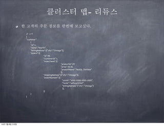 클러스터 맵- 리듀스
한 고객의 주문 정보를 한번에 보고싶다.
/ 고객
/
{
“customer”:
{
“id”:1,
“name”:”Martin”,
“billingAddress”:[{“city”:”Chicago”}],
“orders”:[{
“id”:99,
“customerId”:1,
“orderItems”:[{
“productId”:27,
“price”:32.45,
“productName”:”NoSQL Distilled”
}],
“shippingAddress”:[{“city”:”Chicago”}],
“orderPayment”:[{
“ccinfo”:”1000-1000-1000-1000”,
“txnId”:”adfncer123df”,
“billingAddress”:{“city”:”Chicago”}
}],
}]
}
}

14년 1월 8일 수요일

 