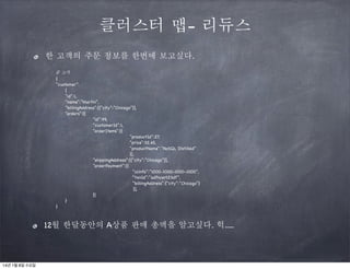 클러스터 맵- 리듀스
한 고객의 주문 정보를 한번에 보고싶다.
/ 고객
/
{
“customer”:
{
“id”:1,
“name”:”Martin”,
“billingAddress”:[{“city”:”Chicago”}],
“orders”:[{
“id”:99,
“customerId”:1,
“orderItems”:[{
“productId”:27,
“price”:32.45,
“productName”:”NoSQL Distilled”
}],
“shippingAddress”:[{“city”:”Chicago”}],
“orderPayment”:[{
“ccinfo”:”1000-1000-1000-1000”,
“txnId”:”adfncer123df”,
“billingAddress”:{“city”:”Chicago”}
}],
}]
}
}

12월 한달동안의 A상품 판매 총액을 알고싶다. 헉.....

14년 1월 8일 수요일

 