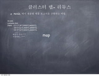 클러스터 맵- 리듀스
NoSQL 에서 제품별 매출 보고서를 구현하는 비빌
ID:1001
customer:Ann
Items : {보이차,8개,2000원,16000원},
{현미차,4개,3000원,12000원},
{용정차,2개,5000원,10000원},
........
배송지 주소:~~~
지불방법 : ~~~

14년 1월 8일 수요일

map

 