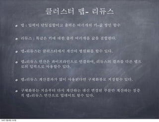 클러스터 맵- 리듀스
맵 : 입력이 단일집합이고 출력은 여러개의 키-값 쌍인 함수
리듀스 : 똑같은 키에 대한 출력 여러개를 값을 결합한다.
맵-리듀스는 클러스터에서 계산의 병렬화를 할수 있다.
맵-리듀스 연산은 파이프라인으로 연결하여, 리듀스의 결과를 다른 맵으
로의 입력으로 사용할수 있다.
맵-리듀스 계산결과가 많이 사용된다면 구체화뷰로 저장할수 있다.
구체화뷰는 처음부터 다시 계산하는 대신 변경된 부분만 계산하는 점증
적 맵-리듀스 연산으로 업데이트 할수 있다.

14년 1월 8일 수요일

 