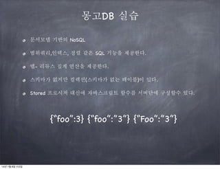몽고DB 실습
문서모델 기반의 NoSQL
범위쿼리,인덱스, 정렬 같은 SQL 기능을 제공한다.
맵- 리듀스 집계 연산을 제공한다.
스키마가 없지만 컬렉션(스키마가 없는 테이블)이 있다.
Stored 프로시저 대신에 자바스크립트 함수를 서버단에 구성할수 있다.

{“foo”:3} {“foo”:”3”} {“Foo”:”3”}

14년 1월 8일 수요일

 
