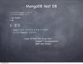 MongoDB test DB
- 터미널에서 mongod 로 서버시작
- 터미널에서 mongo로 쉘시작

> use foobar
> db

1. 생성
- insert기능은 컬렉션에 문서를 추가한다.
- 임시문서(post)를 생성한다.
> post ={“title”:”My Study Post”,
“content”:”abcdefghijklnm”,
“date”:new Date()}

14년 1월 8일 수요일

 