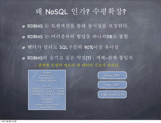 왜 NoSQL 인가? 수평확장?
RDBMS 는 트랜잭션을 통해 동시성을 보장한다.
RDBMS 는 여러종류의 협업을 하나의DB로 통합
벤더가 달라도 SQL구문의 90%이상 유사성
RDBMS의 숨기고 싶은 약점(?) : 객체-관계 불일치
- 관계형 모델과 메모리 내 데이터 구조가 다르다.
ID: solab
username: on
Date: 2014-01-06
OrderNum: 201400123
item list
1. 20140111 / S / black / 2 / 3000$
2. 20140112 / m / black / 1 / 7000$
3. 20140113 / L / black / 3 / 5000$
Pay Method
Card: Amex
C.Number : 1234-123-1234
expiry: 04/2014

14년 1월 8일 수요일

Order_Info
User_Info
Order_Detail_Info

 