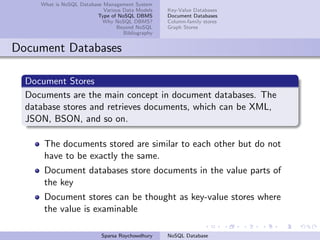 What is NoSQL Database Management System
Various Data Models
Type of NoSQL DBMS
Why NoSQL DBMS?
Beyond NoSQL
Bibliography
Key-Value Databases
Document Databases
Column-family stores
Graph Stores
Document Databases
Document Stores
Documents are the main concept in document databases. The
database stores and retrieves documents, which can be XML,
JSON, BSON, and so on.
The documents stored are similar to each other but do not
have to be exactly the same.
Document databases store documents in the value parts of
the key
Document stores can be thought as key-value stores where
the value is examinable
Sparsa Roychowdhury NoSQL Database
 