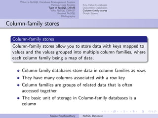 What is NoSQL Database Management System
Various Data Models
Type of NoSQL DBMS
Why NoSQL DBMS?
Beyond NoSQL
Bibliography
Key-Value Databases
Document Databases
Column-family stores
Graph Stores
Column-family stores
Column-family stores
Column-family stores allow you to store data with keys mapped to
values and the values grouped into multiple column families, where
each column family being a map of data.
Column-family databases store data in column families as rows
They have many columns associated with a row key
Column families are groups of related data that is often
accessed together
The basic unit of storage in Column-family databases is a
column
Sparsa Roychowdhury NoSQL Database
 