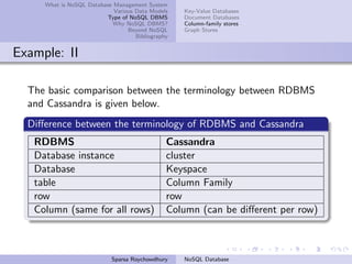 What is NoSQL Database Management System
Various Data Models
Type of NoSQL DBMS
Why NoSQL DBMS?
Beyond NoSQL
Bibliography
Key-Value Databases
Document Databases
Column-family stores
Graph Stores
Example: II
The basic comparison between the terminology between RDBMS
and Cassandra is given below.
Diﬀerence between the terminology of RDBMS and Cassandra
RDBMS Cassandra
Database instance cluster
Database Keyspace
table Column Family
row row
Column (same for all rows) Column (can be diﬀerent per row)
Sparsa Roychowdhury NoSQL Database
 